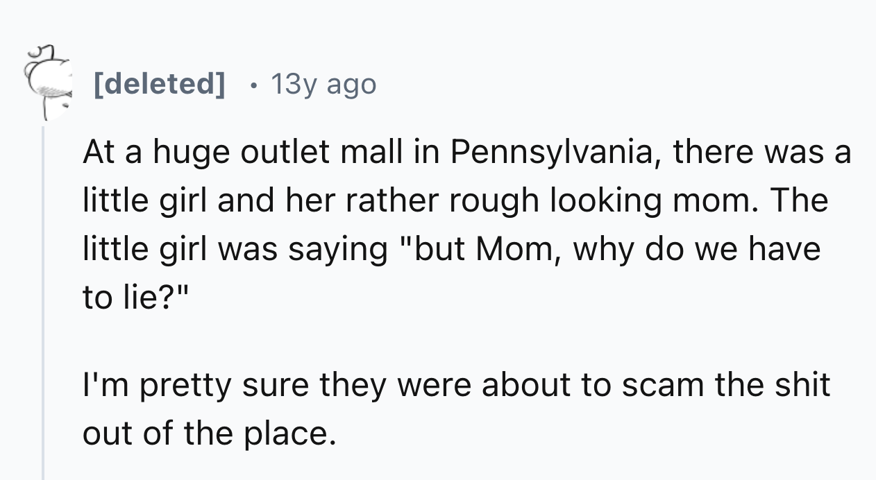 number - deleted 13y ago At a huge outlet mall in Pennsylvania, there was a little girl and her rather rough looking mom. The little girl was saying "but Mom, why do we have to lie?" I'm pretty sure they were about to scam the shit out of the place.